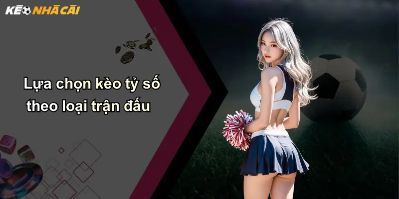 Lựa chọn kèo tỷ số theo loại trận đấu